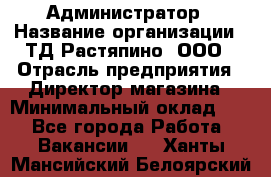 Администратор › Название организации ­ ТД Растяпино, ООО › Отрасль предприятия ­ Директор магазина › Минимальный оклад ­ 1 - Все города Работа » Вакансии   . Ханты-Мансийский,Белоярский г.